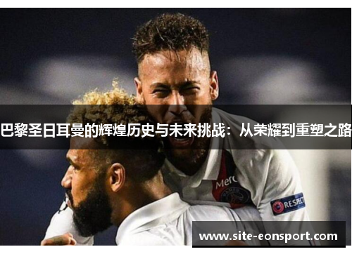 巴黎圣日耳曼的辉煌历史与未来挑战：从荣耀到重塑之路