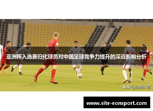 亚洲杯入选赛归化球员对中国足球竞争力提升的深远影响分析