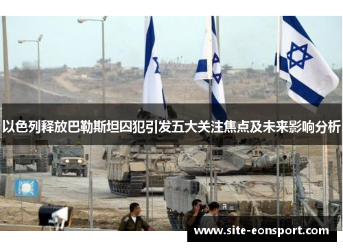 以色列释放巴勒斯坦囚犯引发五大关注焦点及未来影响分析