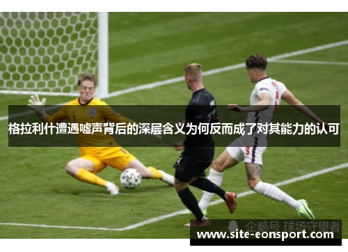 格拉利什遭遇嘘声背后的深层含义为何反而成了对其能力的认可