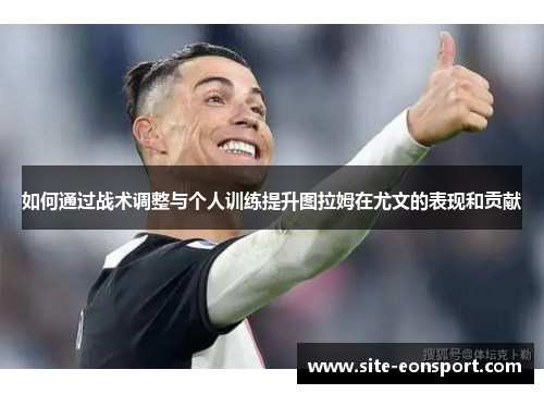如何通过战术调整与个人训练提升图拉姆在尤文的表现和贡献