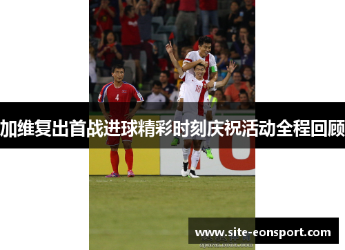加维复出首战进球精彩时刻庆祝活动全程回顾