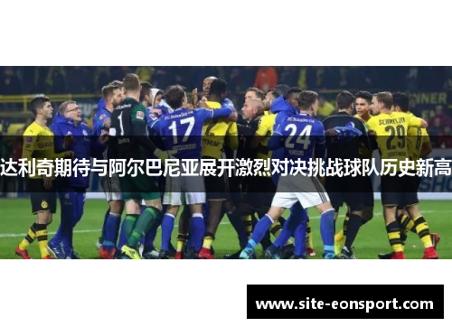达利奇期待与阿尔巴尼亚展开激烈对决挑战球队历史新高